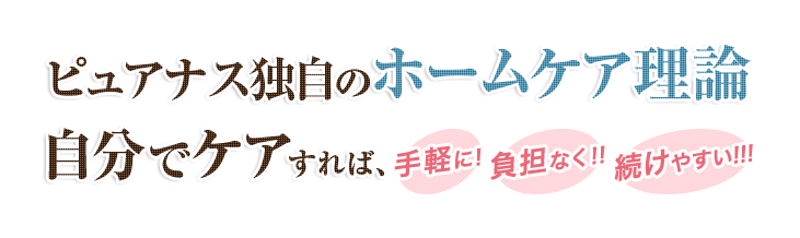 ピュアナス独自のホームケア理論 自分でケアすれば、手軽に!負担なく!!続けやすい!!!